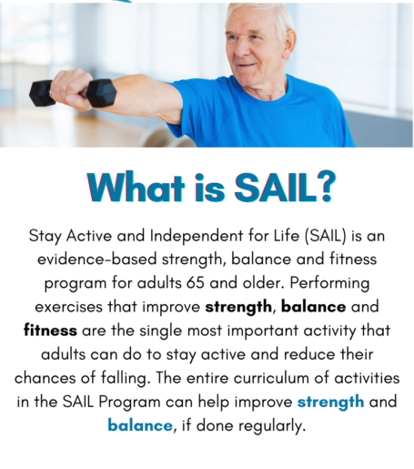 What is SAIL? Stay Active and Independent for Life is an evidence-based strength, balance, and fitness program for adults 65 and older. Performing exercises that improve strength, balance, and fitness are the single most important activity that adults can do to stay active and reduce their chances of falling. The entire curriculum of activities in the SAIL program can help improve strength and balance, if done regularly.